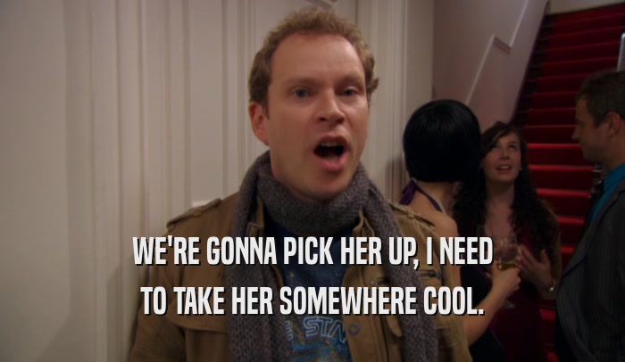 WE'RE GONNA PICK HER UP, I NEED TO TAKE HER SOMEWHERE COOL. 