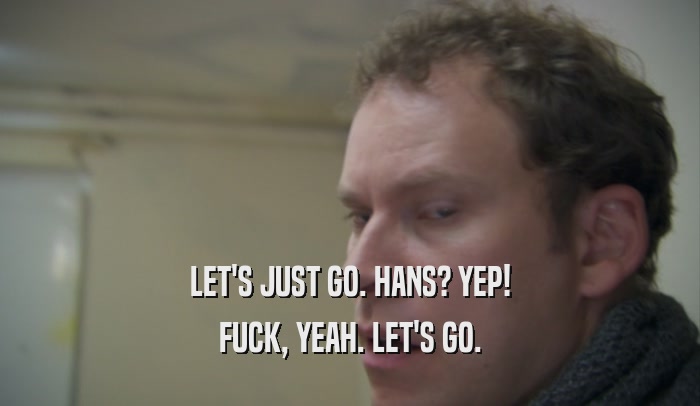 LET'S JUST GO. HANS? YEP! FUCK, YEAH. LET'S GO. 