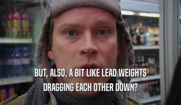 BUT, ALSO, A BIT LIKE LEAD WEIGHTS DRAGGING EACH OTHER DOWN? 
