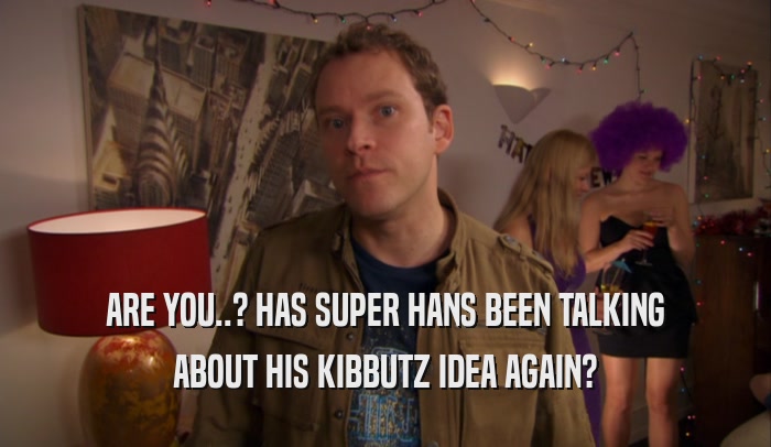 ARE YOU..? HAS SUPER HANS BEEN TALKING ABOUT HIS KIBBUTZ IDEA AGAIN? 