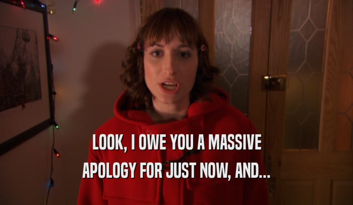 LOOK, I OWE YOU A MASSIVE APOLOGY FOR JUST NOW, AND... 