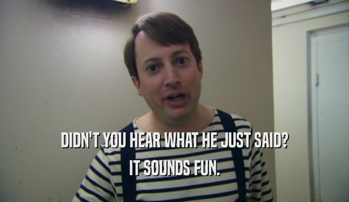 DIDN'T YOU HEAR WHAT HE JUST SAID? IT SOUNDS FUN. 
