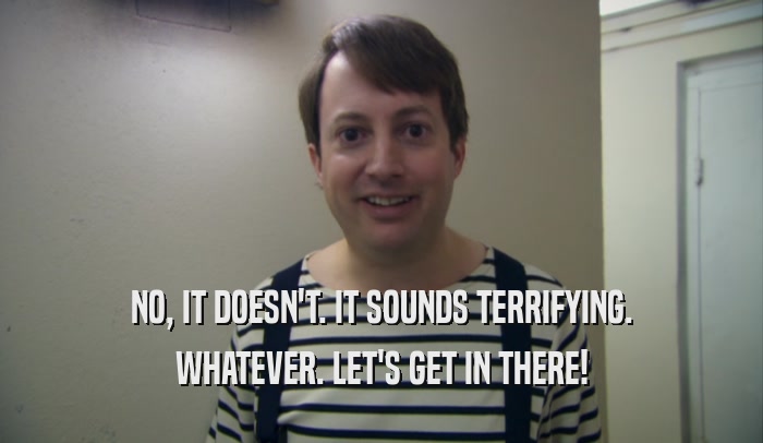 NO, IT DOESN'T. IT SOUNDS TERRIFYING. WHATEVER. LET'S GET IN THERE! 