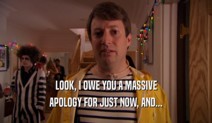 LOOK, I OWE YOU A MASSIVE APOLOGY FOR JUST NOW, AND... 
