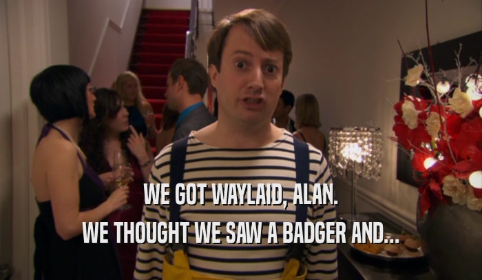 WE GOT WAYLAID, ALAN. WE THOUGHT WE SAW A BADGER AND... 