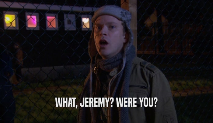WHAT, JEREMY? WERE YOU?  