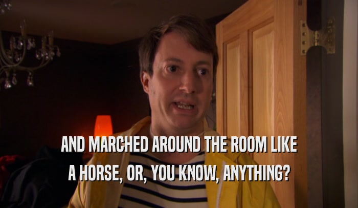 AND MARCHED AROUND THE ROOM LIKE A HORSE, OR, YOU KNOW, ANYTHING? 