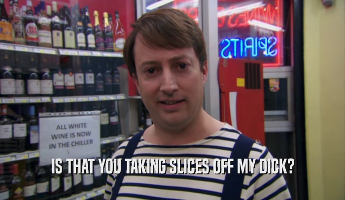 IS THAT YOU TAKING SLICES OFF MY DICK?  
