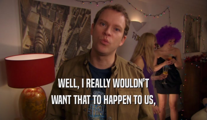 WELL, I REALLY WOULDN'T WANT THAT TO HAPPEN TO US, 