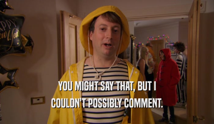 YOU MIGHT SAY THAT, BUT I COULDN'T POSSIBLY COMMENT. 