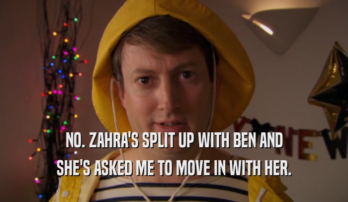 NO. ZAHRA'S SPLIT UP WITH BEN AND SHE'S ASKED ME TO MOVE IN WITH HER. 