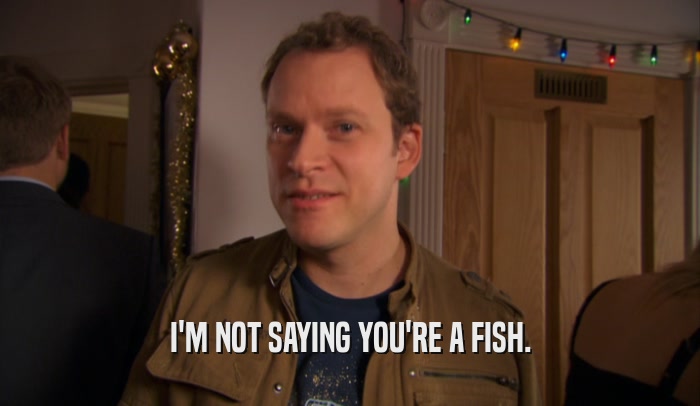 I'M NOT SAYING YOU'RE A FISH.  