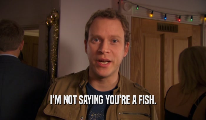 I'M NOT SAYING YOU'RE A FISH.  