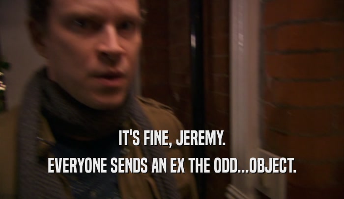 IT'S FINE, JEREMY. EVERYONE SENDS AN EX THE ODD...OBJECT. 