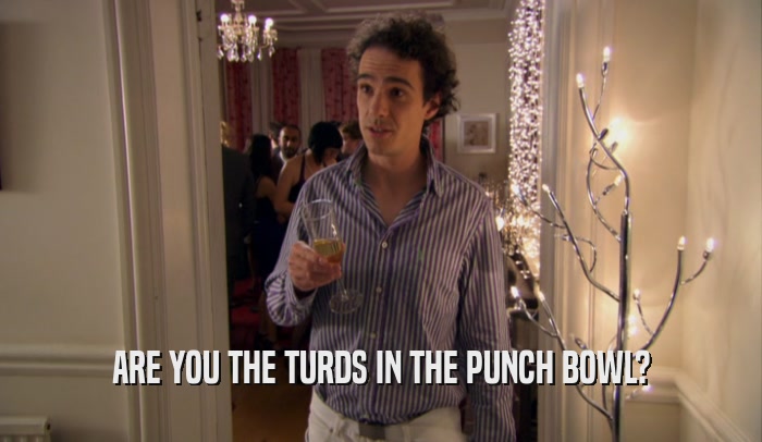ARE YOU THE TURDS IN THE PUNCH BOWL?  