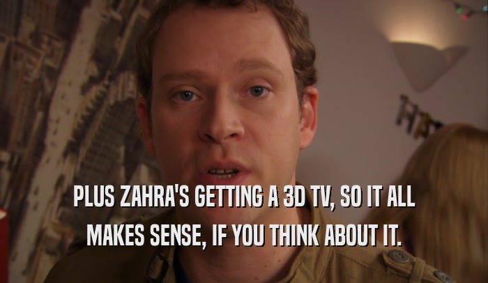 PLUS ZAHRA'S GETTING A 3D TV, SO IT ALL MAKES SENSE, IF YOU THINK ABOUT IT. 