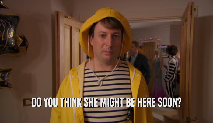 DO YOU THINK SHE MIGHT BE HERE SOON?  