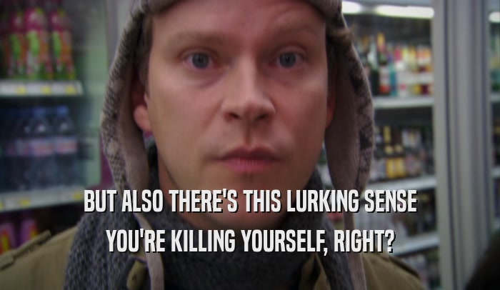 BUT ALSO THERE'S THIS LURKING SENSE YOU'RE KILLING YOURSELF, RIGHT? 