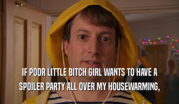 IF POOR LITTLE BITCH GIRL WANTS TO HAVE A SPOILER PARTY ALL OVER MY HOUSEWARMING, 