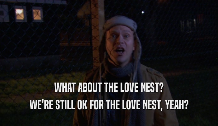 WHAT ABOUT THE LOVE NEST? WE'RE STILL OK FOR THE LOVE NEST, YEAH? 