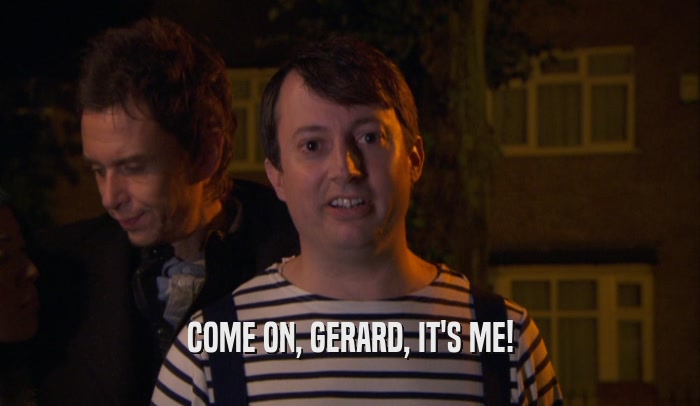 COME ON, GERARD, IT'S ME!  