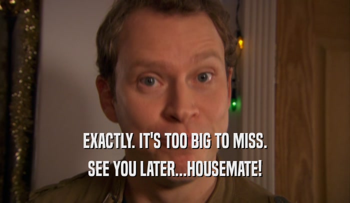 EXACTLY. IT'S TOO BIG TO MISS. SEE YOU LATER...HOUSEMATE! 