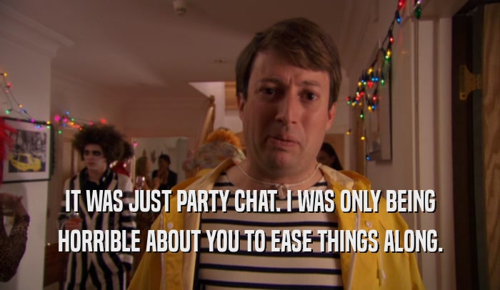 IT WAS JUST PARTY CHAT. I WAS ONLY BEING HORRIBLE ABOUT YOU TO EASE THINGS ALONG. 