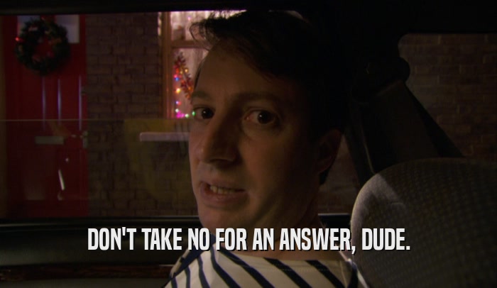 DON'T TAKE NO FOR AN ANSWER, DUDE.  