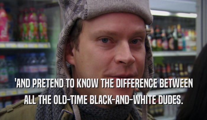 'AND PRETEND TO KNOW THE DIFFERENCE BETWEEN ALL THE OLD-TIME BLACK-AND-WHITE DUDES. 
