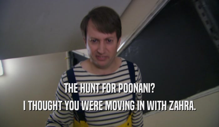 THE HUNT FOR POONANI? I THOUGHT YOU WERE MOVING IN WITH ZAHRA. 
