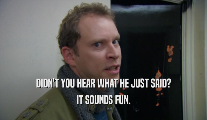 DIDN'T YOU HEAR WHAT HE JUST SAID? IT SOUNDS FUN. 