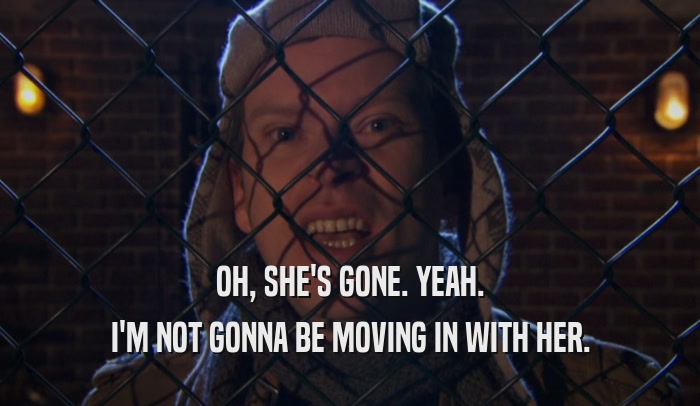 OH, SHE'S GONE. YEAH. I'M NOT GONNA BE MOVING IN WITH HER. 