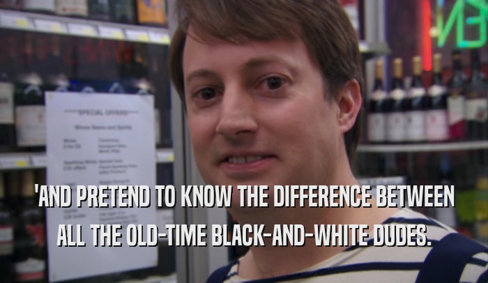 'AND PRETEND TO KNOW THE DIFFERENCE BETWEEN ALL THE OLD-TIME BLACK-AND-WHITE DUDES. 