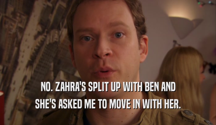 NO. ZAHRA'S SPLIT UP WITH BEN AND SHE'S ASKED ME TO MOVE IN WITH HER. 