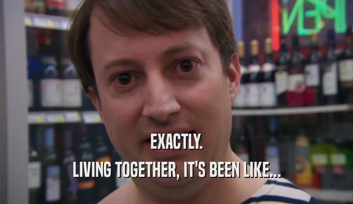 EXACTLY. LIVING TOGETHER, IT'S BEEN LIKE... 