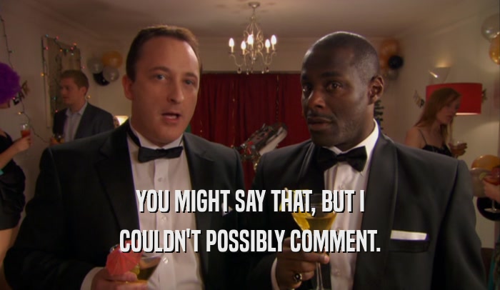YOU MIGHT SAY THAT, BUT I COULDN'T POSSIBLY COMMENT. 