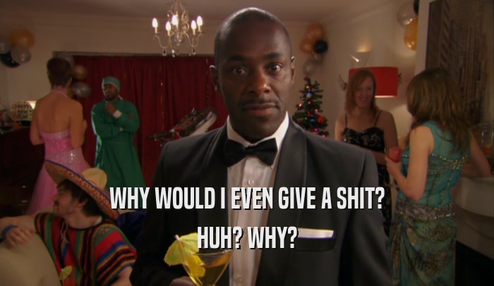 WHY WOULD I EVEN GIVE A SHIT? HUH? WHY? 