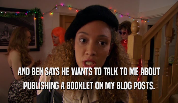 AND BEN SAYS HE WANTS TO TALK TO ME ABOUT PUBLISHING A BOOKLET ON MY BLOG POSTS. 