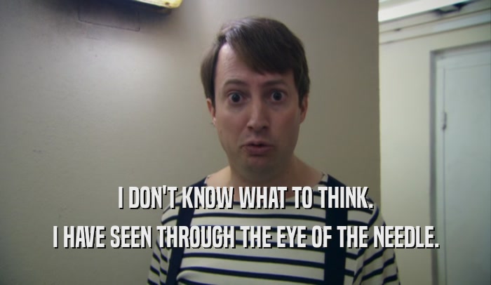 I DON'T KNOW WHAT TO THINK. I HAVE SEEN THROUGH THE EYE OF THE NEEDLE. 