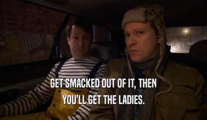 GET SMACKED OUT OF IT, THEN YOU'LL GET THE LADIES. 