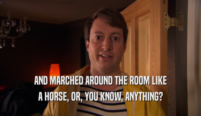 AND MARCHED AROUND THE ROOM LIKE A HORSE, OR, YOU KNOW, ANYTHING? 