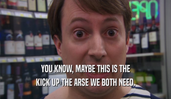 YOU KNOW, MAYBE THIS IS THE KICK UP THE ARSE WE BOTH NEED. 