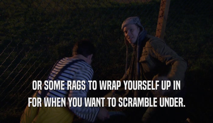 OR SOME RAGS TO WRAP YOURSELF UP IN FOR WHEN YOU WANT TO SCRAMBLE UNDER. 