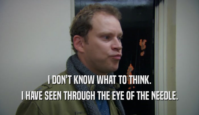I DON'T KNOW WHAT TO THINK. I HAVE SEEN THROUGH THE EYE OF THE NEEDLE. 