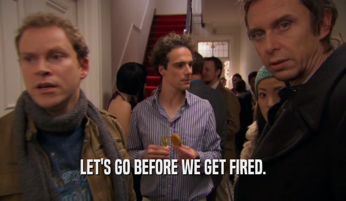 LET'S GO BEFORE WE GET FIRED.  