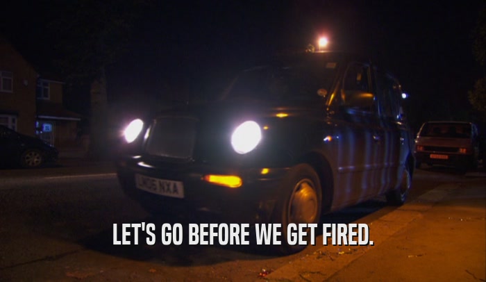 LET'S GO BEFORE WE GET FIRED.  