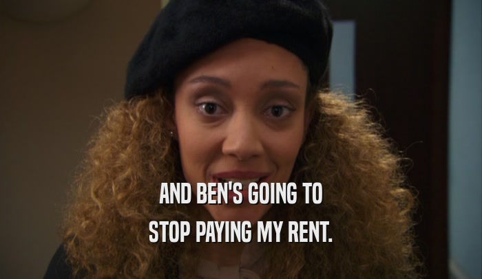 AND BEN'S GOING TO STOP PAYING MY RENT. 