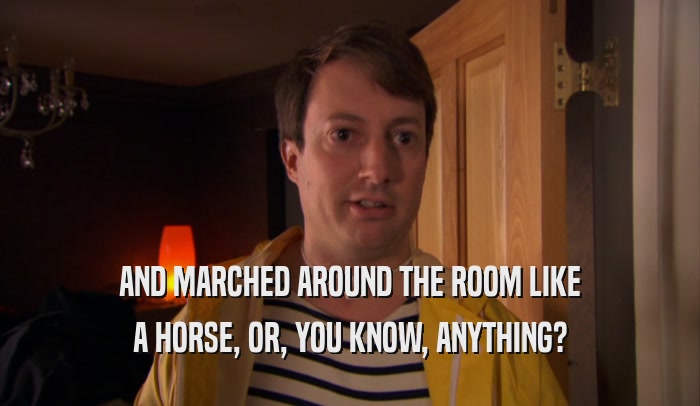 AND MARCHED AROUND THE ROOM LIKE A HORSE, OR, YOU KNOW, ANYTHING? 