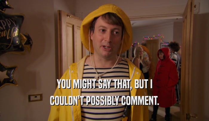YOU MIGHT SAY THAT, BUT I COULDN'T POSSIBLY COMMENT. 
