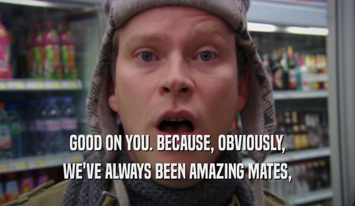 GOOD ON YOU. BECAUSE, OBVIOUSLY, WE'VE ALWAYS BEEN AMAZING MATES, 